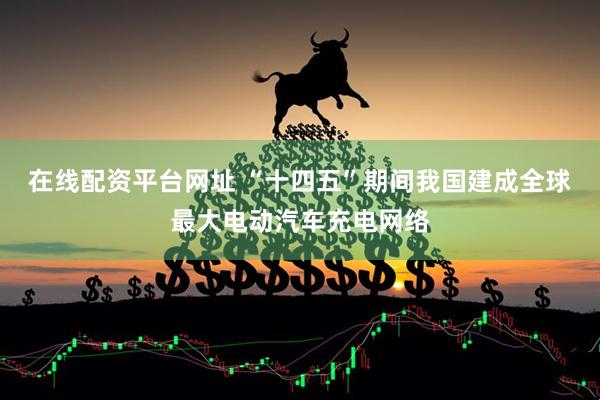 在线配资平台网址 “十四五”期间我国建成全球最大电动汽车充电网络