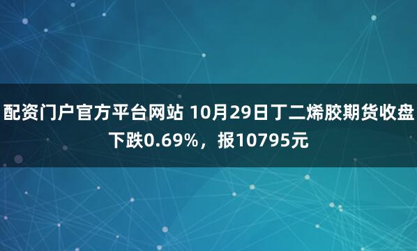 配资门户官方平台网站 10月29日丁二烯胶期货收盘下跌0.69%，报10795元