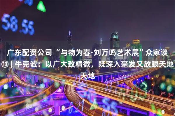 广东配资公司 “与物为春·刘万鸣艺术展”众家谈⑩ | 牛克诚：以广大致精微，既深入毫发又放眼天地