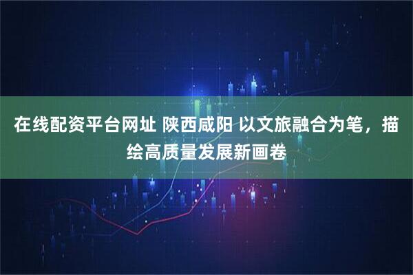 在线配资平台网址 陕西咸阳 以文旅融合为笔,描绘高质量发展新画卷