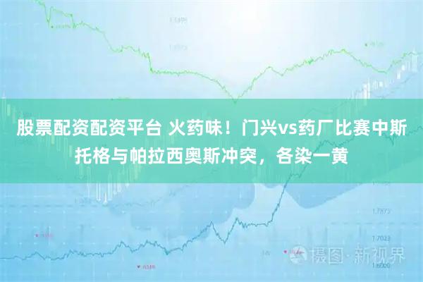 股票配资配资平台 火药味！门兴vs药厂比赛中斯托格与帕拉西奥斯冲突，各染一黄