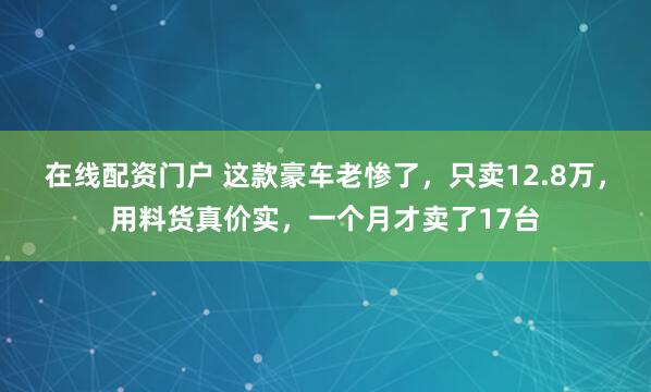 在线配资门户 这款豪车老惨了，只卖12.8万，用料货真价实，一个月才卖了17台