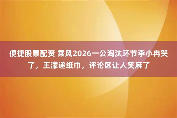 便捷股票配资 乘风2026一公淘汰环节李小冉哭了，王濛递纸巾，评论区让人笑麻了