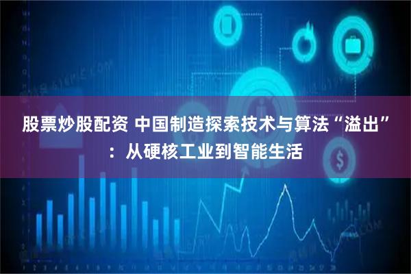 股票炒股配资 中国制造探索技术与算法“溢出”：从硬核工业到智能生活