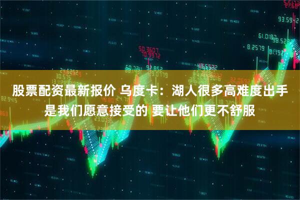股票配资最新报价 乌度卡：湖人很多高难度出手是我们愿意接受的 要让他们更不舒服