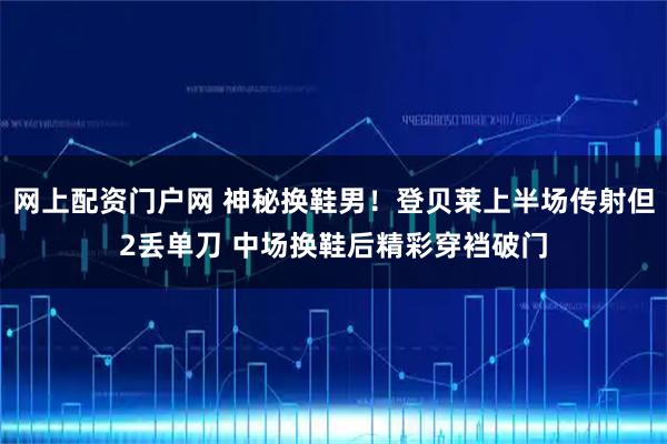 网上配资门户网 神秘换鞋男！登贝莱上半场传射但2丢单刀 中场换鞋后精彩穿裆破门