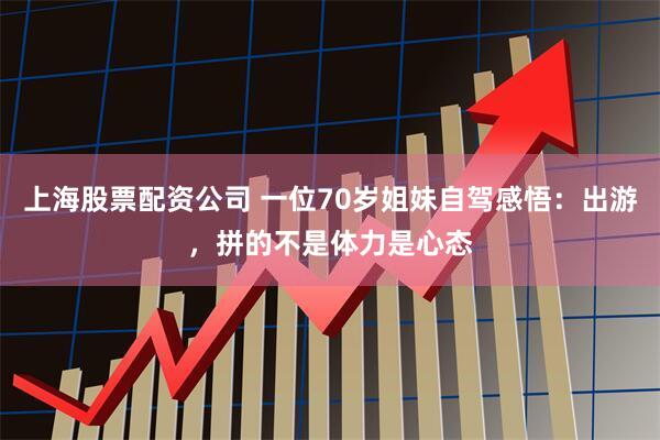 上海股票配资公司 一位70岁姐妹自驾感悟：出游，拼的不是体力是心态