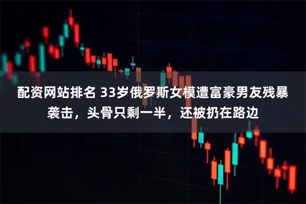 配资网站排名 33岁俄罗斯女模遭富豪男友残暴袭击，头骨只剩一半，还被扔在路边