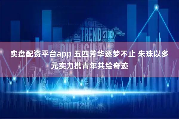 实盘配资平台app 五四芳华逐梦不止 朱珠以多元实力携青年共绘奇迹