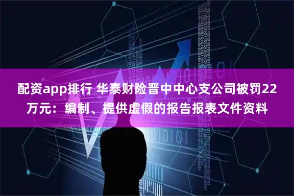 配资app排行 华泰财险晋中中心支公司被罚22万元：编制、提供虚假的报告报表文件资料