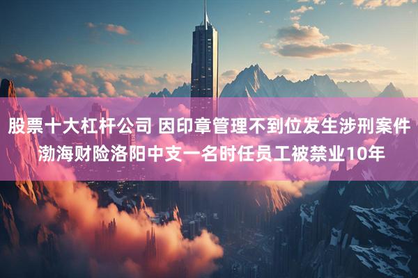 股票十大杠杆公司 因印章管理不到位发生涉刑案件 渤海财险洛阳中支一名时任员工被禁业10年