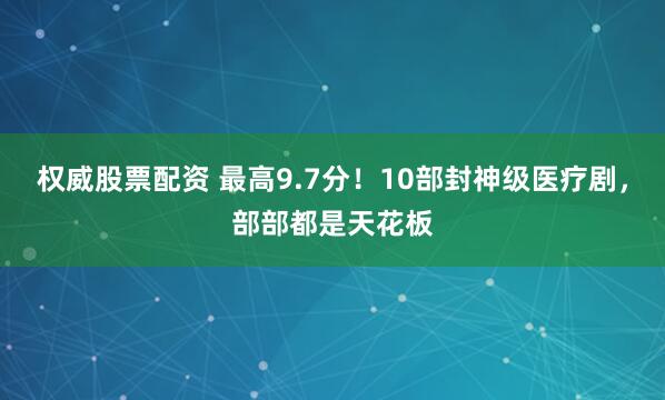 权威股票配资 最高9.7分！10部封神级医疗剧，部部都是天花板