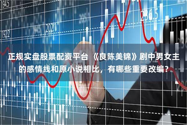 正规实盘股票配资平台 《良陈美锦》剧中男女主的感情线和原小说相比，有哪些重要改编？
