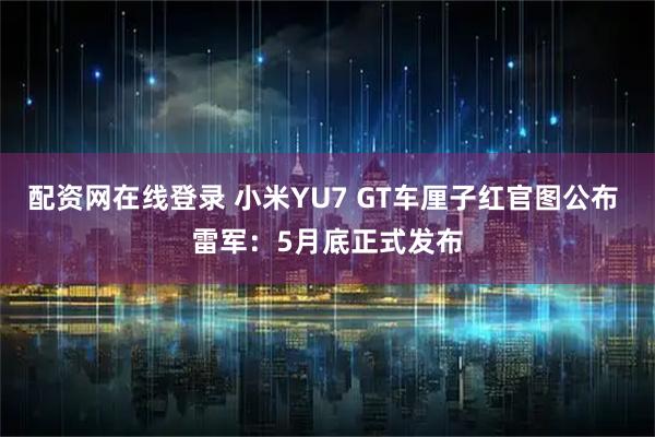 配资网在线登录 小米YU7 GT车厘子红官图公布 雷军：5月底正式发布