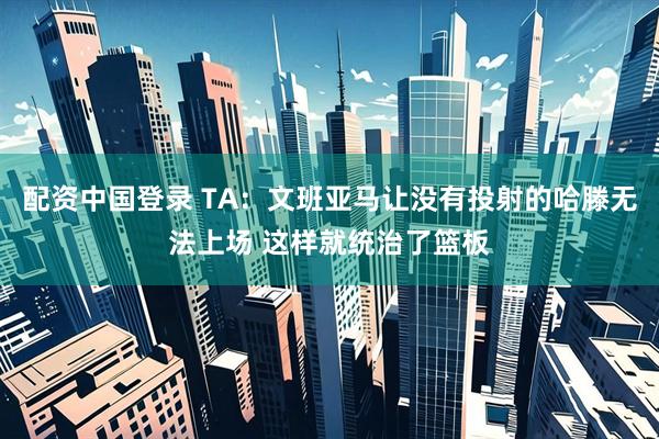 配资中国登录 TA：文班亚马让没有投射的哈滕无法上场 这样就统治了篮板