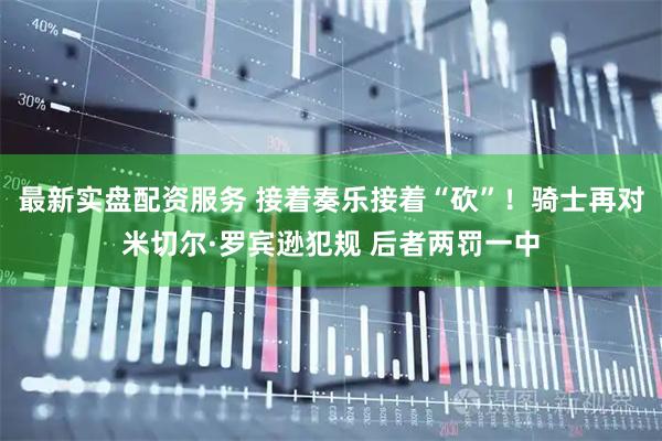 最新实盘配资服务 接着奏乐接着“砍”！骑士再对米切尔·罗宾逊犯规 后者两罚一中