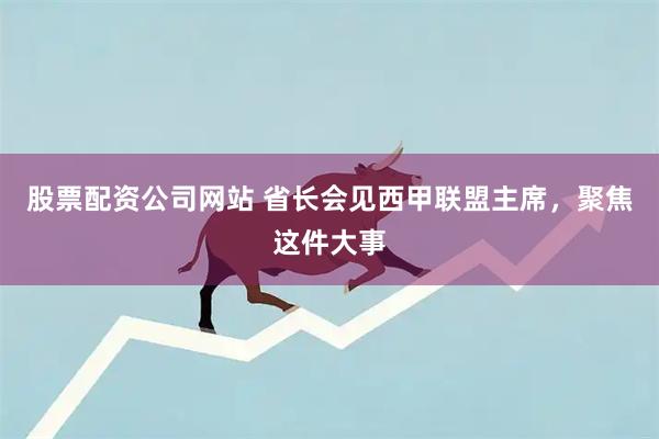 股票配资公司网站 省长会见西甲联盟主席，聚焦这件大事