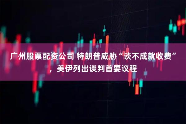 广州股票配资公司 特朗普威胁“谈不成就收费”,美伊列出谈判首要议程